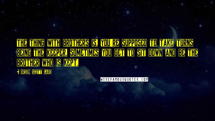 Orson Scott Card Quotes: The thing with brothers is, you're supposed to take turns being the keeper. Sometimes you get to sit down and be the brother who is kept.