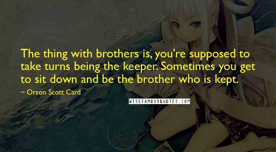 Orson Scott Card Quotes: The thing with brothers is, you're supposed to take turns being the keeper. Sometimes you get to sit down and be the brother who is kept.