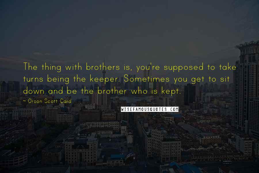 Orson Scott Card Quotes: The thing with brothers is, you're supposed to take turns being the keeper. Sometimes you get to sit down and be the brother who is kept.