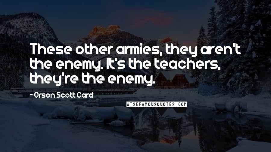 Orson Scott Card Quotes: These other armies, they aren't the enemy. It's the teachers, they're the enemy.