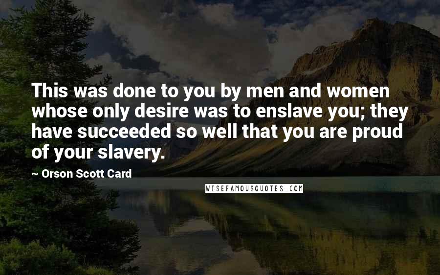 Orson Scott Card Quotes: This was done to you by men and women whose only desire was to enslave you; they have succeeded so well that you are proud of your slavery.