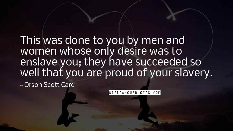 Orson Scott Card Quotes: This was done to you by men and women whose only desire was to enslave you; they have succeeded so well that you are proud of your slavery.