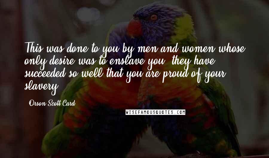 Orson Scott Card Quotes: This was done to you by men and women whose only desire was to enslave you; they have succeeded so well that you are proud of your slavery.