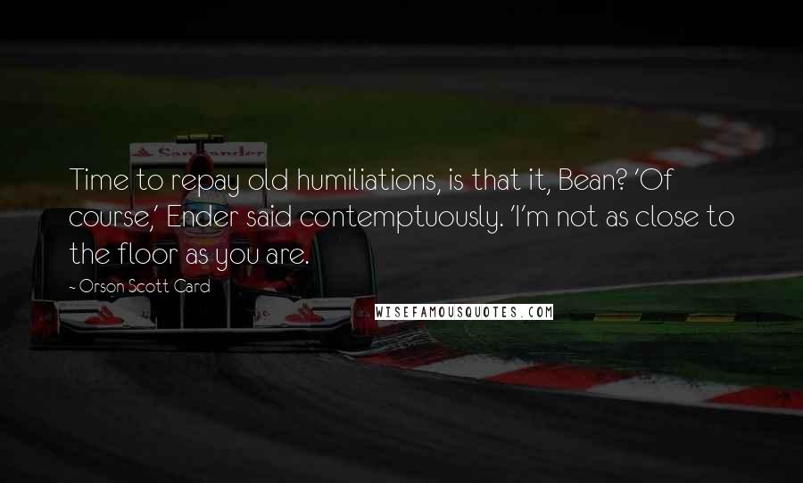 Orson Scott Card Quotes: Time to repay old humiliations, is that it, Bean? 'Of course,' Ender said contemptuously. 'I'm not as close to the floor as you are.