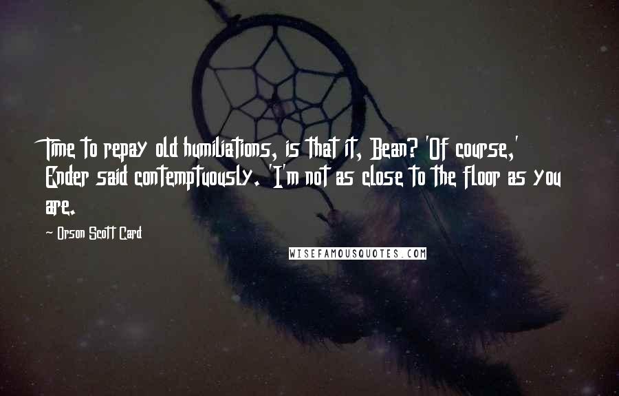 Orson Scott Card Quotes: Time to repay old humiliations, is that it, Bean? 'Of course,' Ender said contemptuously. 'I'm not as close to the floor as you are.