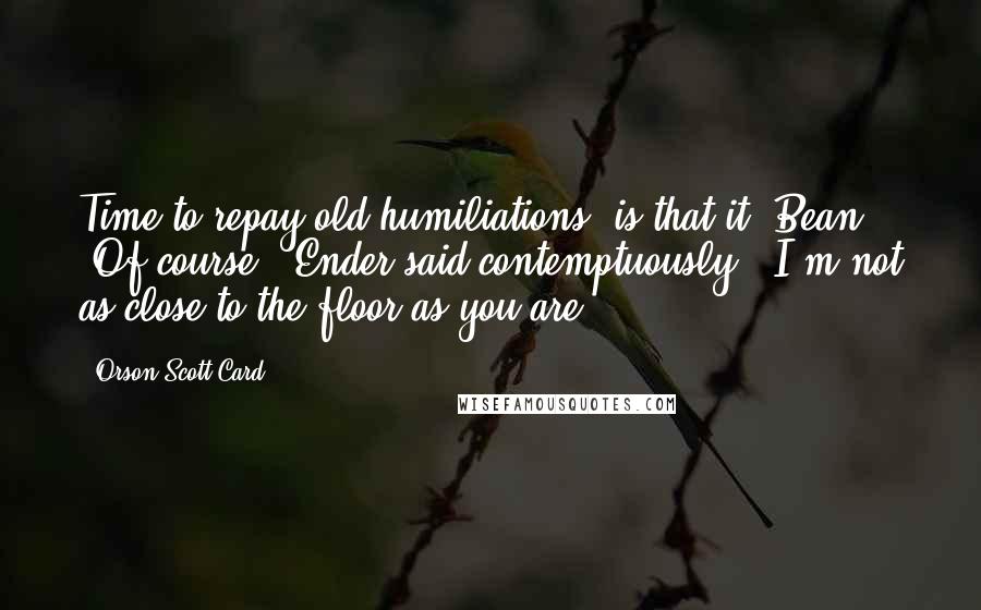 Orson Scott Card Quotes: Time to repay old humiliations, is that it, Bean? 'Of course,' Ender said contemptuously. 'I'm not as close to the floor as you are.