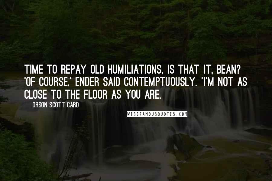 Orson Scott Card Quotes: Time to repay old humiliations, is that it, Bean? 'Of course,' Ender said contemptuously. 'I'm not as close to the floor as you are.