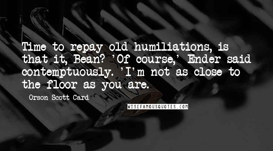 Orson Scott Card Quotes: Time to repay old humiliations, is that it, Bean? 'Of course,' Ender said contemptuously. 'I'm not as close to the floor as you are.