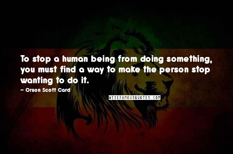 Orson Scott Card Quotes: To stop a human being from doing something, you must find a way to make the person stop wanting to do it.