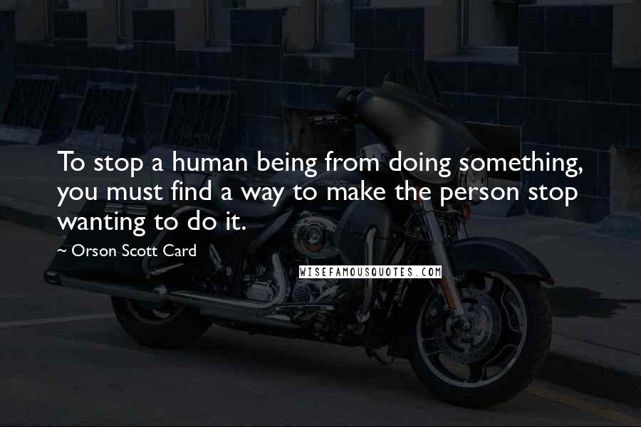 Orson Scott Card Quotes: To stop a human being from doing something, you must find a way to make the person stop wanting to do it.