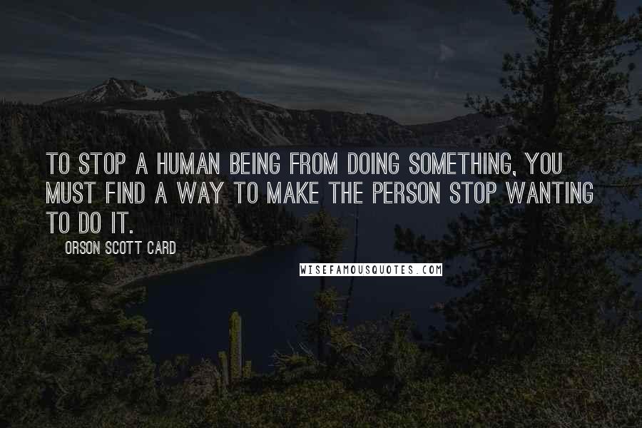 Orson Scott Card Quotes: To stop a human being from doing something, you must find a way to make the person stop wanting to do it.