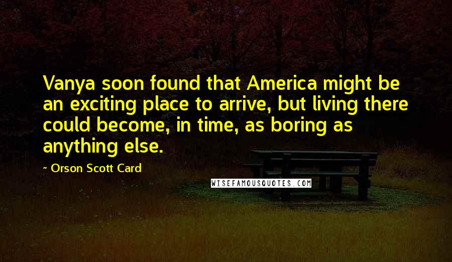 Orson Scott Card Quotes: Vanya soon found that America might be an exciting place to arrive, but living there could become, in time, as boring as anything else.