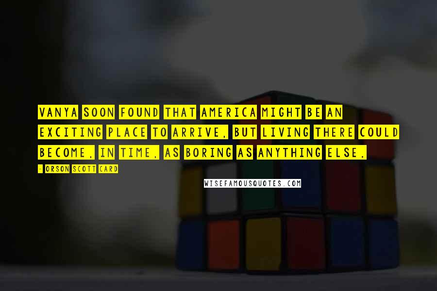 Orson Scott Card Quotes: Vanya soon found that America might be an exciting place to arrive, but living there could become, in time, as boring as anything else.