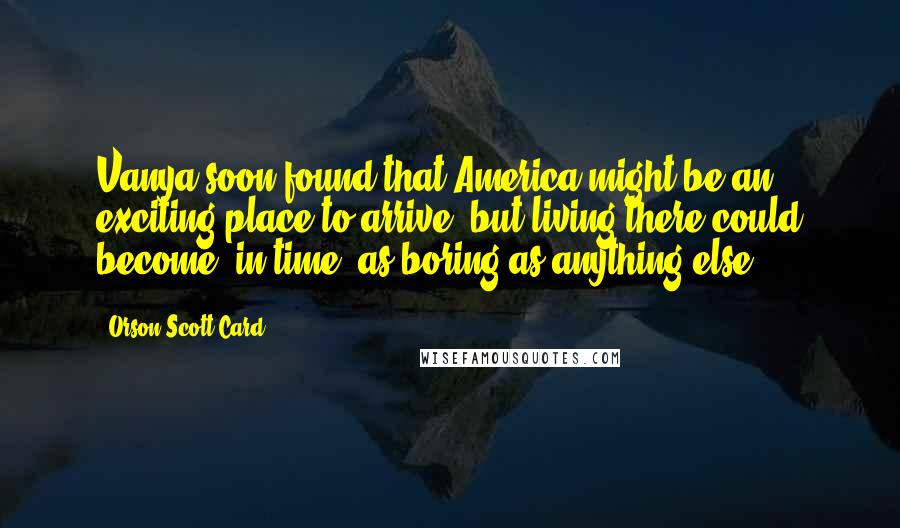 Orson Scott Card Quotes: Vanya soon found that America might be an exciting place to arrive, but living there could become, in time, as boring as anything else.