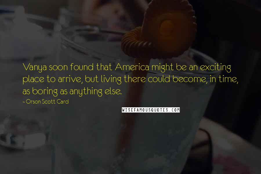 Orson Scott Card Quotes: Vanya soon found that America might be an exciting place to arrive, but living there could become, in time, as boring as anything else.