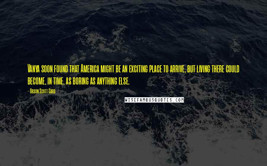 Orson Scott Card Quotes: Vanya soon found that America might be an exciting place to arrive, but living there could become, in time, as boring as anything else.