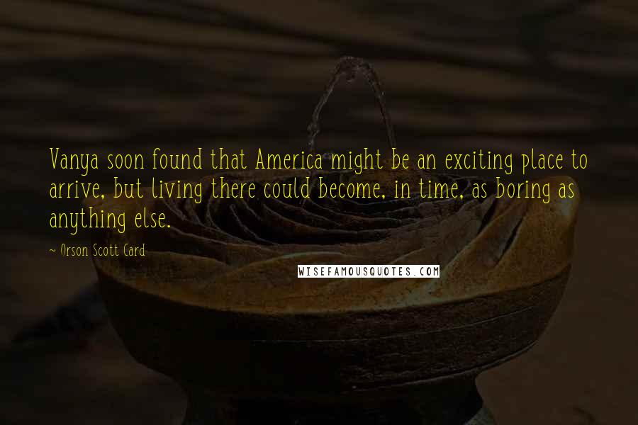 Orson Scott Card Quotes: Vanya soon found that America might be an exciting place to arrive, but living there could become, in time, as boring as anything else.