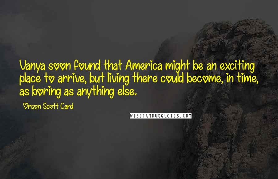 Orson Scott Card Quotes: Vanya soon found that America might be an exciting place to arrive, but living there could become, in time, as boring as anything else.