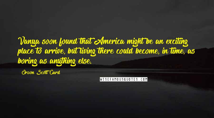 Orson Scott Card Quotes: Vanya soon found that America might be an exciting place to arrive, but living there could become, in time, as boring as anything else.