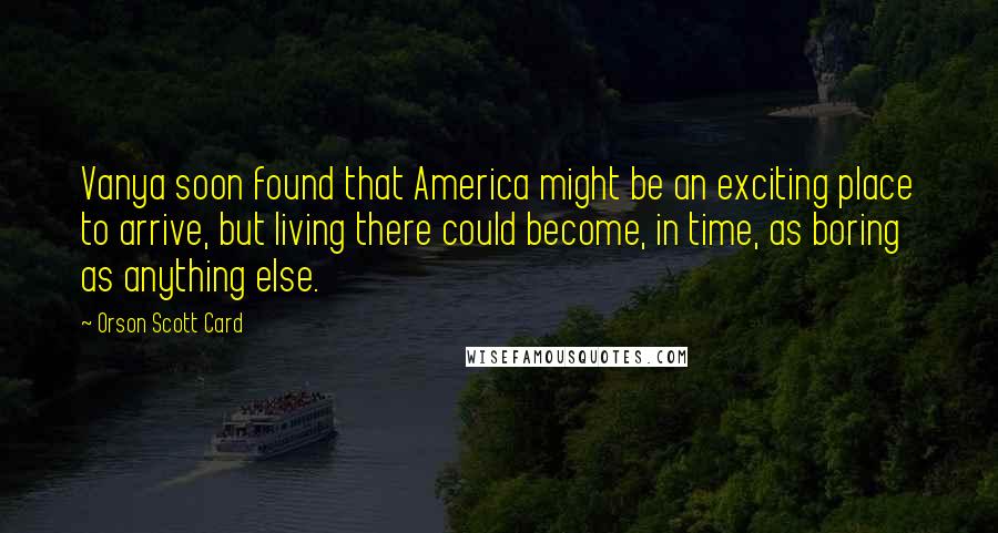 Orson Scott Card Quotes: Vanya soon found that America might be an exciting place to arrive, but living there could become, in time, as boring as anything else.