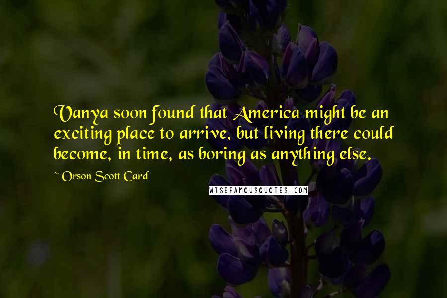 Orson Scott Card Quotes: Vanya soon found that America might be an exciting place to arrive, but living there could become, in time, as boring as anything else.