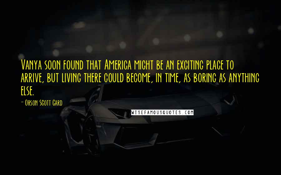 Orson Scott Card Quotes: Vanya soon found that America might be an exciting place to arrive, but living there could become, in time, as boring as anything else.