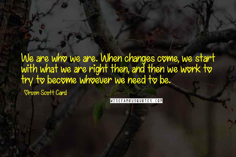 Orson Scott Card Quotes: We are who we are. When changes come, we start with what we are right then, and then we work to try to become whoever we need to be.