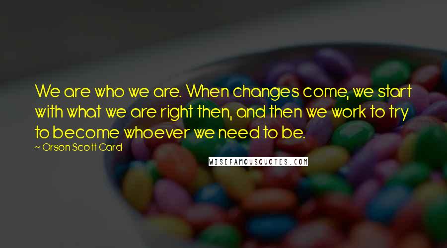 Orson Scott Card Quotes: We are who we are. When changes come, we start with what we are right then, and then we work to try to become whoever we need to be.