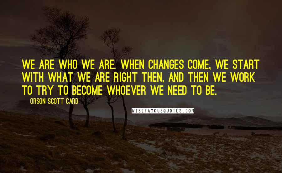 Orson Scott Card Quotes: We are who we are. When changes come, we start with what we are right then, and then we work to try to become whoever we need to be.