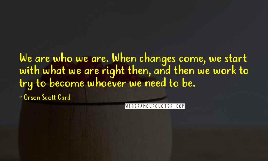 Orson Scott Card Quotes: We are who we are. When changes come, we start with what we are right then, and then we work to try to become whoever we need to be.