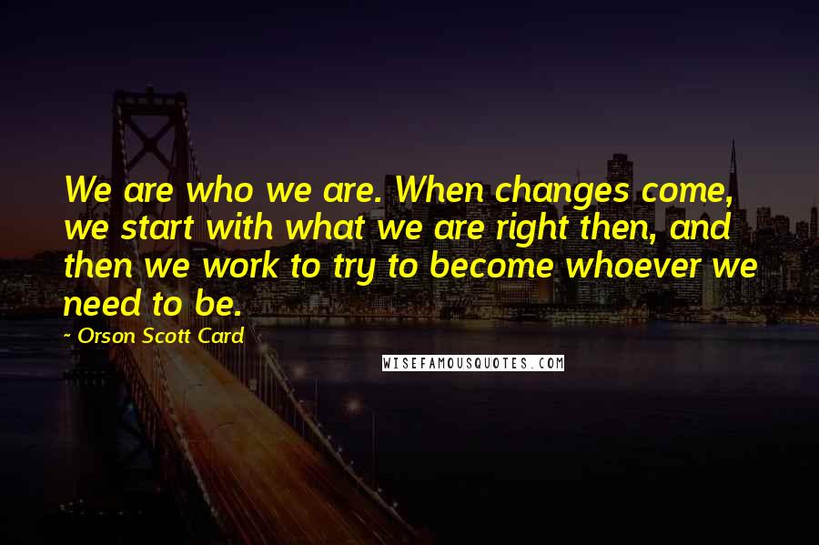 Orson Scott Card Quotes: We are who we are. When changes come, we start with what we are right then, and then we work to try to become whoever we need to be.