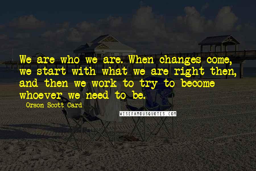 Orson Scott Card Quotes: We are who we are. When changes come, we start with what we are right then, and then we work to try to become whoever we need to be.