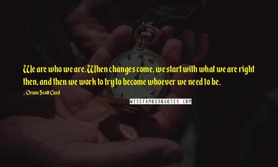 Orson Scott Card Quotes: We are who we are. When changes come, we start with what we are right then, and then we work to try to become whoever we need to be.