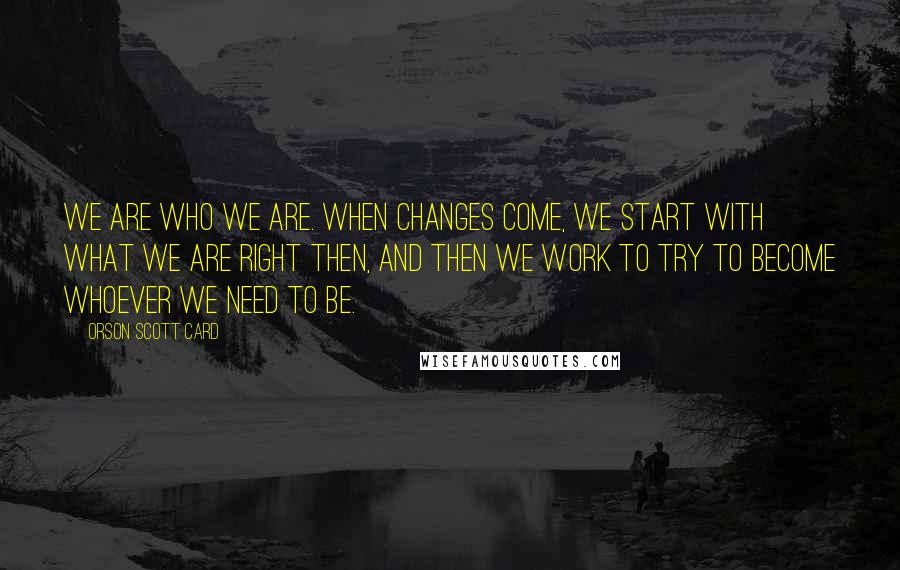 Orson Scott Card Quotes: We are who we are. When changes come, we start with what we are right then, and then we work to try to become whoever we need to be.