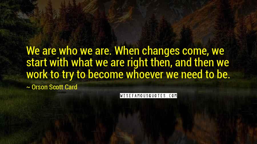 Orson Scott Card Quotes: We are who we are. When changes come, we start with what we are right then, and then we work to try to become whoever we need to be.