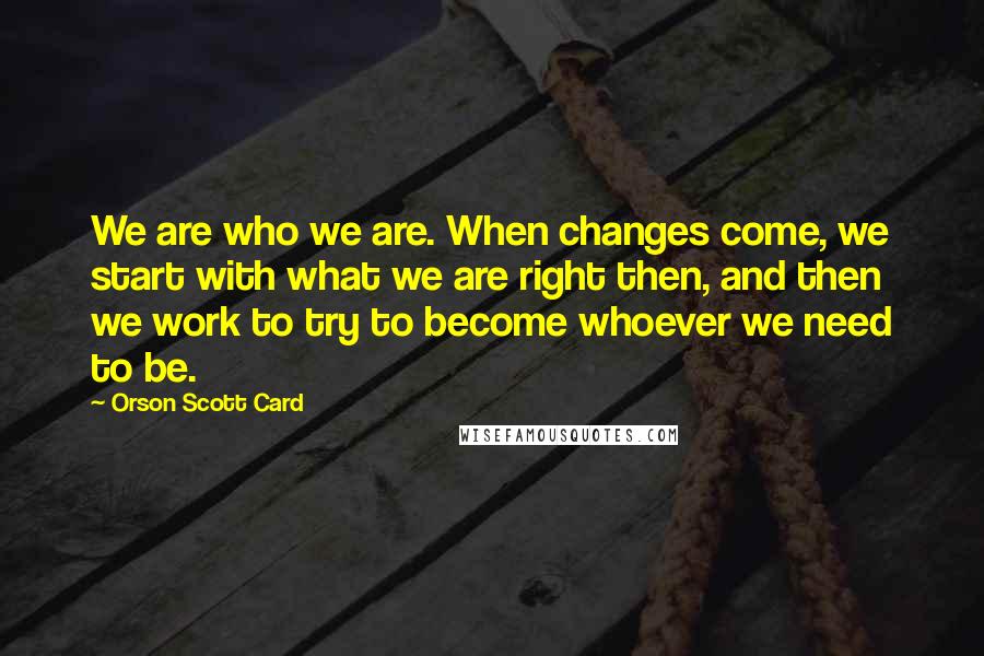 Orson Scott Card Quotes: We are who we are. When changes come, we start with what we are right then, and then we work to try to become whoever we need to be.