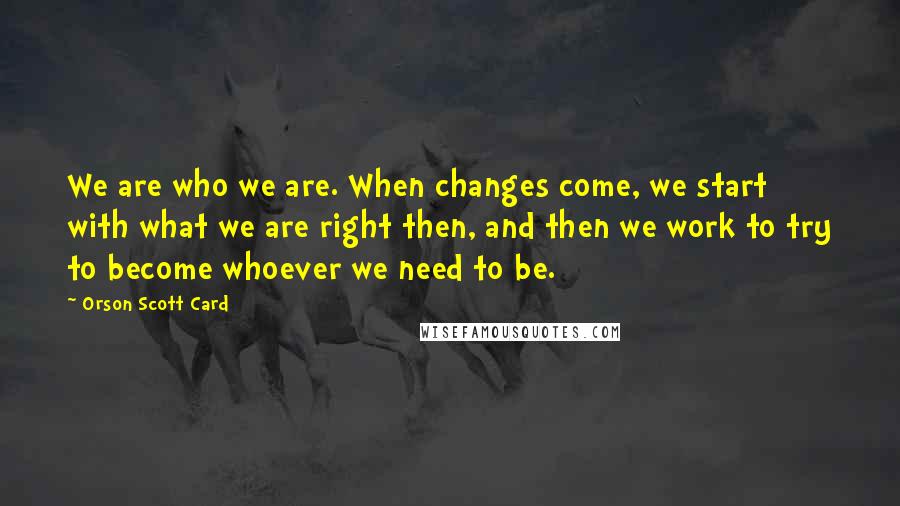 Orson Scott Card Quotes: We are who we are. When changes come, we start with what we are right then, and then we work to try to become whoever we need to be.