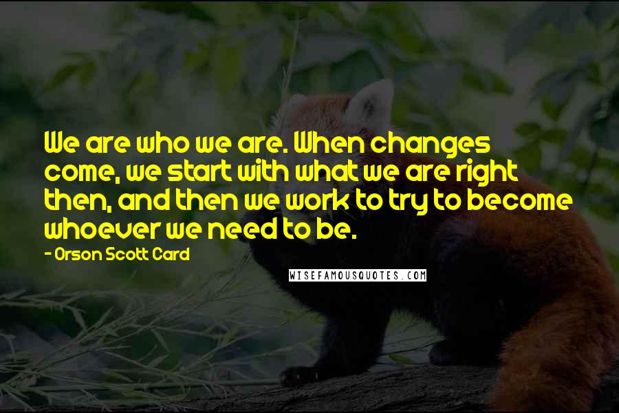 Orson Scott Card Quotes: We are who we are. When changes come, we start with what we are right then, and then we work to try to become whoever we need to be.