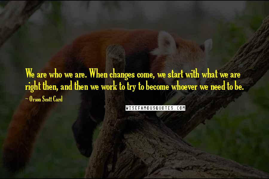 Orson Scott Card Quotes: We are who we are. When changes come, we start with what we are right then, and then we work to try to become whoever we need to be.