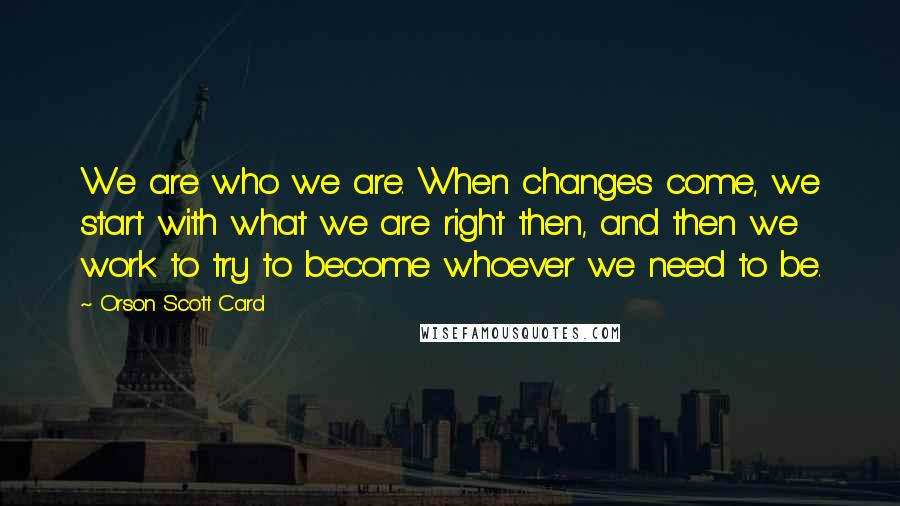 Orson Scott Card Quotes: We are who we are. When changes come, we start with what we are right then, and then we work to try to become whoever we need to be.