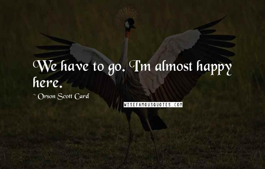 Orson Scott Card Quotes: We have to go. I'm almost happy here.