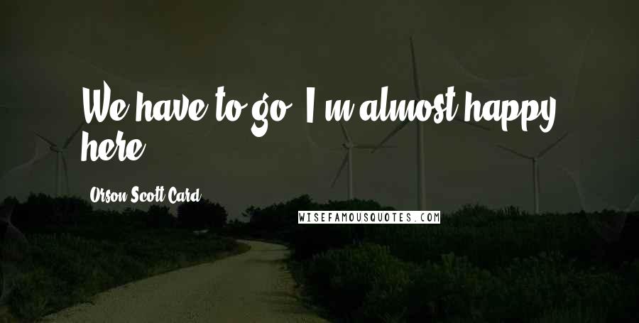 Orson Scott Card Quotes: We have to go. I'm almost happy here.