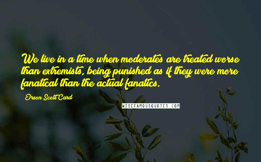 Orson Scott Card Quotes: We live in a time when moderates are treated worse than extremists, being punished as if they were more fanatical than the actual fanatics.