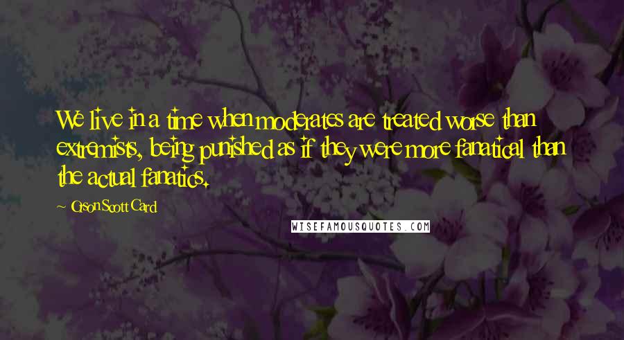 Orson Scott Card Quotes: We live in a time when moderates are treated worse than extremists, being punished as if they were more fanatical than the actual fanatics.