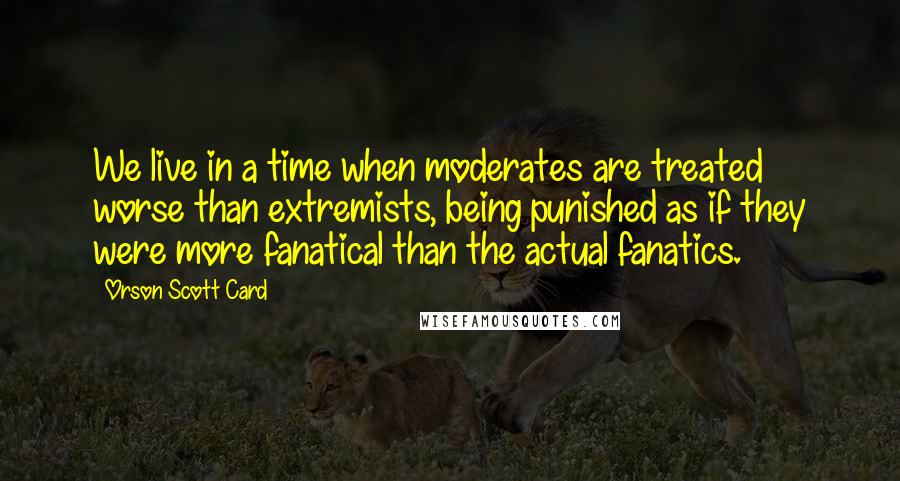 Orson Scott Card Quotes: We live in a time when moderates are treated worse than extremists, being punished as if they were more fanatical than the actual fanatics.