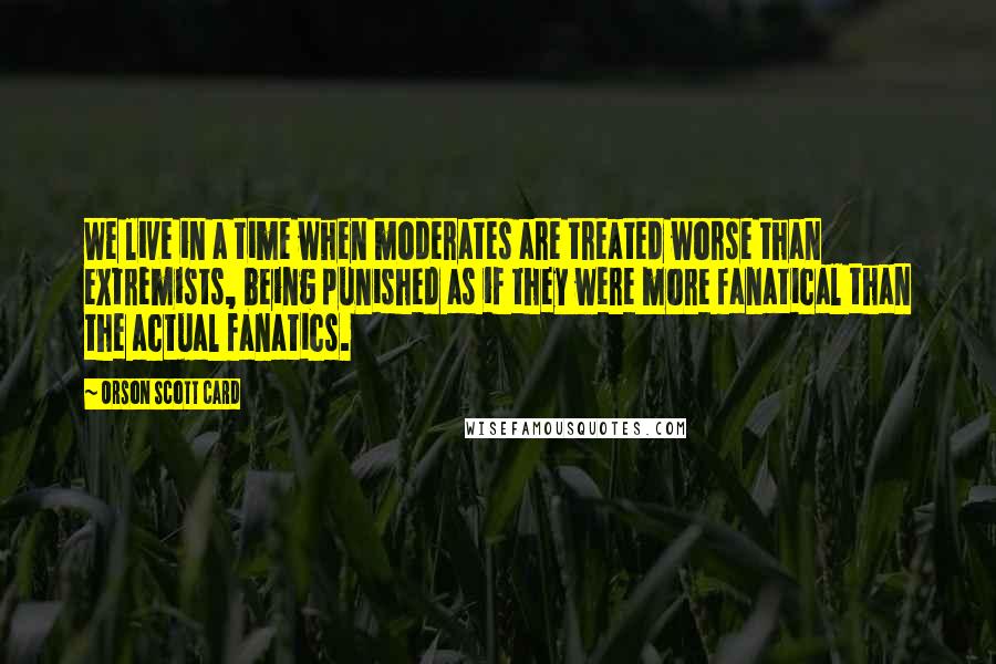 Orson Scott Card Quotes: We live in a time when moderates are treated worse than extremists, being punished as if they were more fanatical than the actual fanatics.