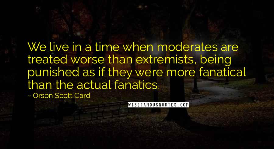 Orson Scott Card Quotes: We live in a time when moderates are treated worse than extremists, being punished as if they were more fanatical than the actual fanatics.
