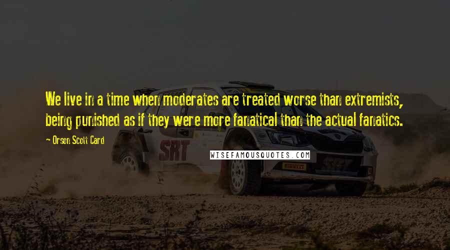 Orson Scott Card Quotes: We live in a time when moderates are treated worse than extremists, being punished as if they were more fanatical than the actual fanatics.