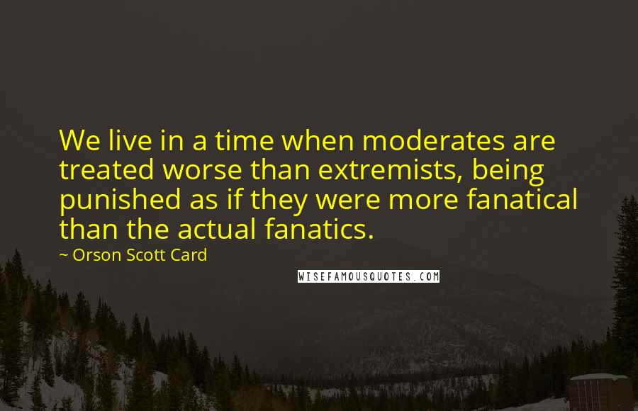 Orson Scott Card Quotes: We live in a time when moderates are treated worse than extremists, being punished as if they were more fanatical than the actual fanatics.