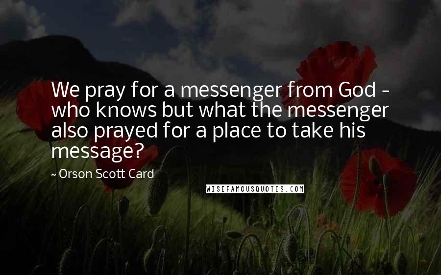 Orson Scott Card Quotes: We pray for a messenger from God - who knows but what the messenger also prayed for a place to take his message?